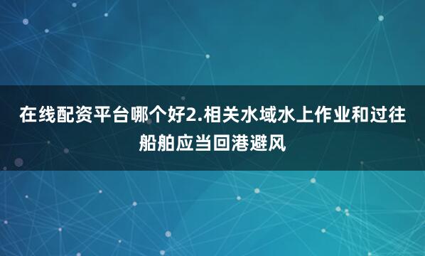 在线配资平台哪个好2.相关水域水上作业和过往船舶应当回港避风